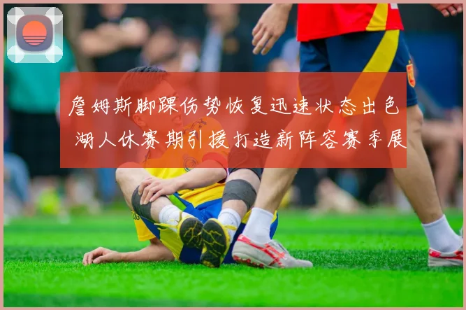 詹姆斯脚踝伤势恢复迅速状态出色 湖人休赛期引援打造新阵容赛季展望