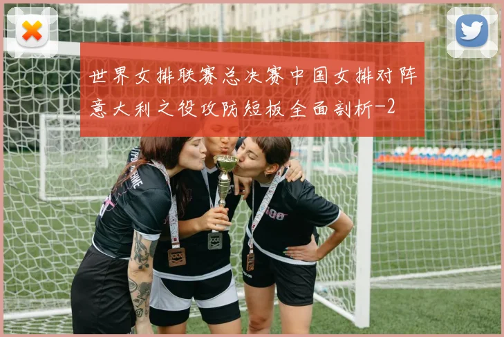 世界女排联赛总决赛中国女排对阵意大利之役攻防短板全面剖析
