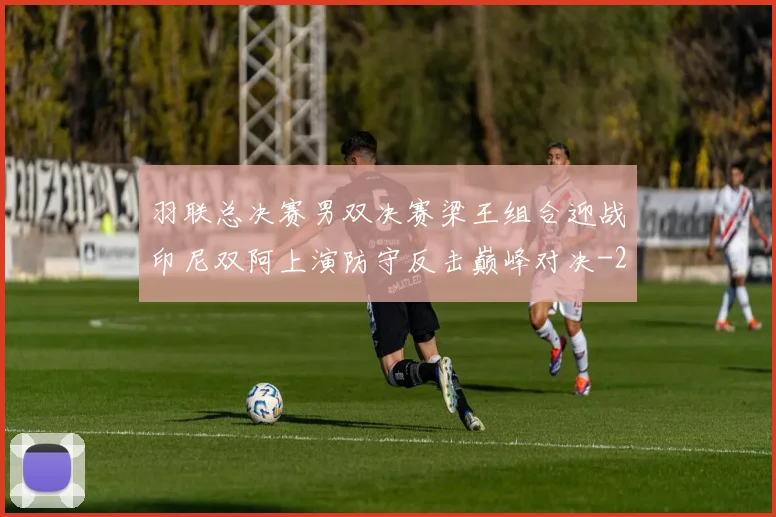 羽联总决赛男双决赛梁王组合迎战印尼双阿上演防守反击巅峰对决