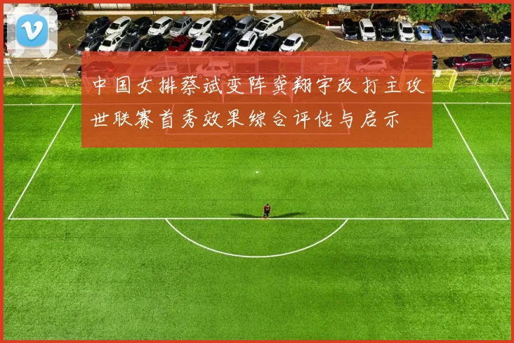 中国女排蔡斌变阵龚翔宇改打主攻世联赛首秀效果综合评估与启示