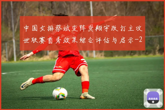 中国女排蔡斌变阵龚翔宇改打主攻世联赛首秀效果综合评估与启示