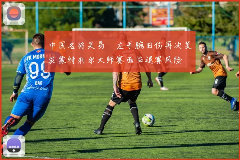 中国名将吴易昺左手腕旧伤再次复发蒙特利尔大师赛面临退赛风险