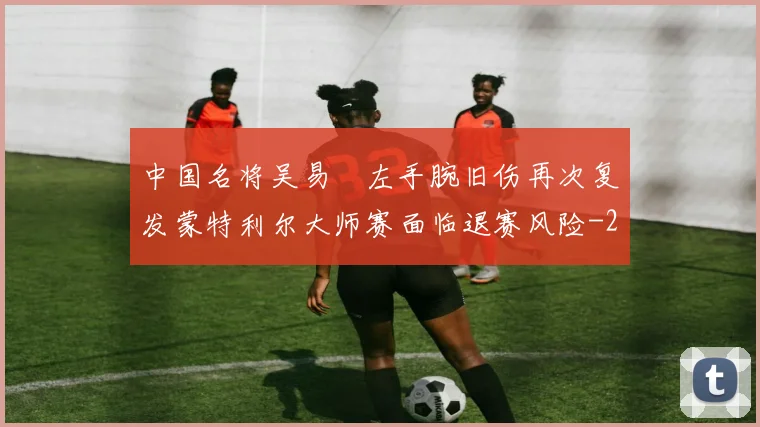 中国名将吴易昺左手腕旧伤再次复发蒙特利尔大师赛面临退赛风险