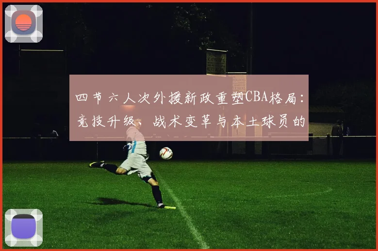 四节六人次外援新政重塑CBA格局：竞技升级、战术变革与本土球员的发展契机