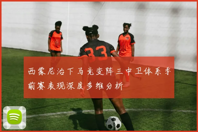 西蒙尼治下马竞变阵三中卫体系季前赛表现深度多维分析
