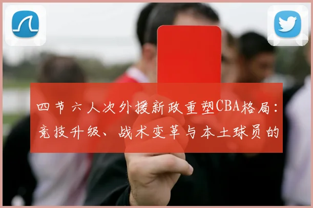 四节六人次外援新政重塑CBA格局：竞技升级、战术变革与本土球员的发展契机